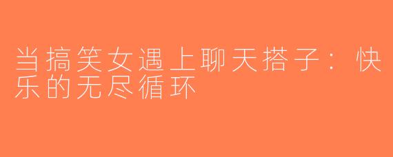 当搞笑女遇上聊天搭子：快乐的无尽循环