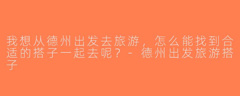 我想从德州出发去旅游，怎么能找到合适的搭子一起去呢？-德州出发旅游搭子