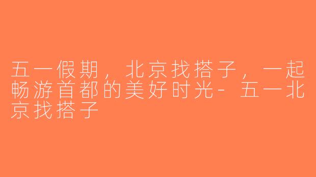 五一假期，北京找搭子，一起畅游首都的美好时光-五一北京找搭子