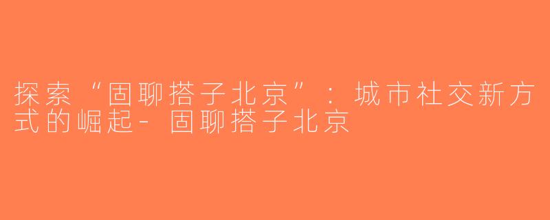 探索“固聊搭子北京”：城市社交新方式的崛起-固聊搭子北京