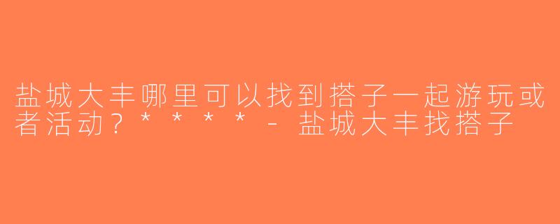 盐城大丰哪里可以找到搭子一起游玩或者活动？****-盐城大丰找搭子