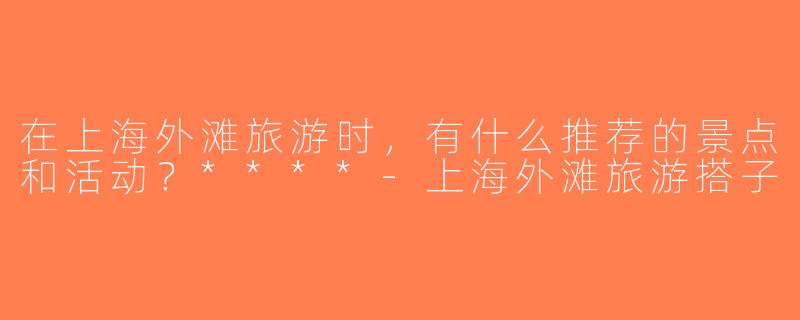 在上海外滩旅游时，有什么推荐的景点和活动？****-上海外滩旅游搭子