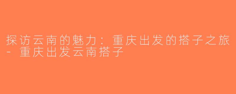 探访云南的魅力：重庆出发的搭子之旅-重庆出发云南搭子