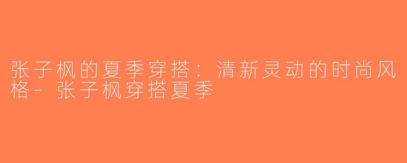 张子枫的夏季穿搭：清新灵动的时尚风格-张子枫穿搭夏季