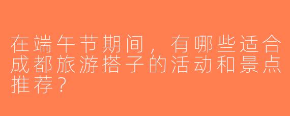 在端午节期间，有哪些适合成都旅游搭子的活动和景点推荐？