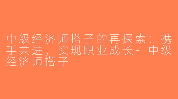 中级经济师搭子的再探索：携手共进，实现职业成长-中级经济师搭子