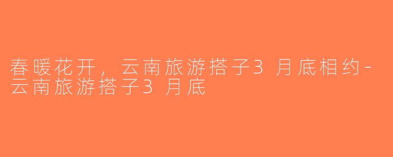 春暖花开，云南旅游搭子3月底相约-云南旅游搭子3月底