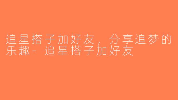 追星搭子加好友，分享追梦的乐趣-追星搭子加好友
