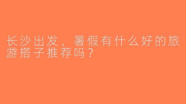 长沙出发，暑假有什么好的旅游搭子推荐吗？