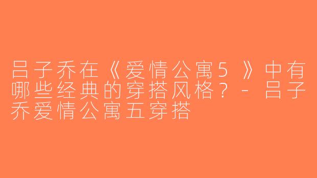 吕子乔在《爱情公寓5》中有哪些经典的穿搭风格？-吕子乔爱情公寓五穿搭