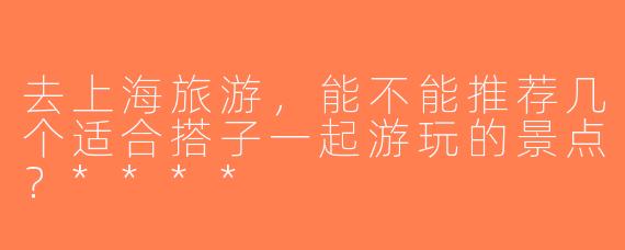 去上海旅游，能不能推荐几个适合搭子一起游玩的景点？****