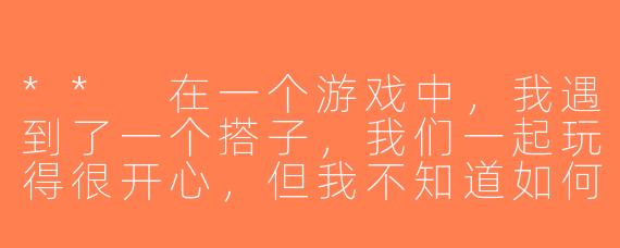 ** 在一个游戏中，我遇到了一个搭子，我们一起玩得很开心，但我不知道如何进一步增加我们的交流，你有什么建议吗？**