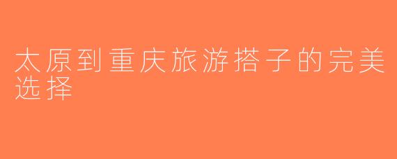 太原到重庆旅游搭子的完美选择