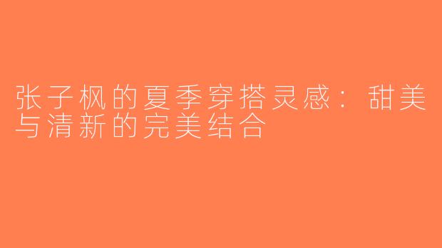 张子枫的夏季穿搭灵感：甜美与清新的完美结合