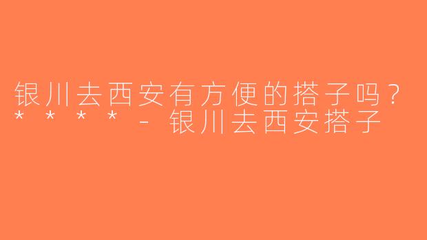 银川去西安有方便的搭子吗？****-银川去西安搭子