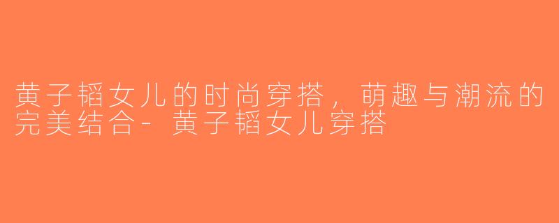 黄子韬女儿的时尚穿搭，萌趣与潮流的完美结合-黄子韬女儿穿搭