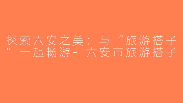 探索六安之美：与“旅游搭子”一起畅游-六安市旅游搭子