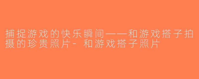 捕捉游戏的快乐瞬间——和游戏搭子拍摄的珍贵照片-和游戏搭子照片