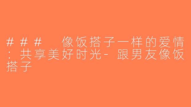 ### 像饭搭子一样的爱情：共享美好时光-跟男友像饭搭子