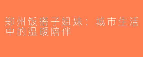 郑州饭搭子姐妹：城市生活中的温暖陪伴