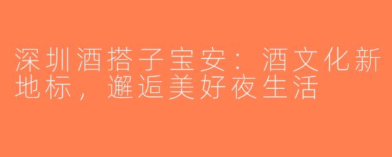 深圳酒搭子宝安：酒文化新地标，邂逅美好夜生活