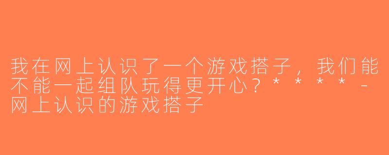 我在网上认识了一个游戏搭子，我们能不能一起组队玩得更开心？****-网上认识的游戏搭子