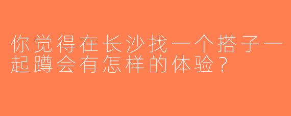 你觉得在长沙找一个搭子一起蹲会有怎样的体验？