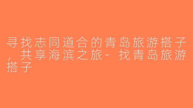 寻找志同道合的青岛旅游搭子，共享海滨之旅-找青岛旅游搭子