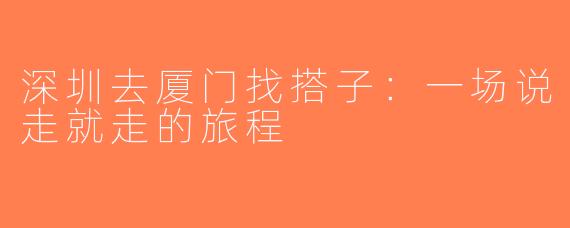 深圳去厦门找搭子：一场说走就走的旅程