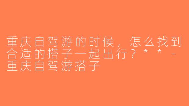 重庆自驾游的时候，怎么找到合适的搭子一起出行？**-重庆自驾游搭子
