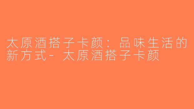 太原酒搭子卡颜：品味生活的新方式-太原酒搭子卡颜