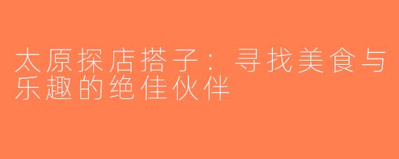 太原探店搭子：寻找美食与乐趣的绝佳伙伴