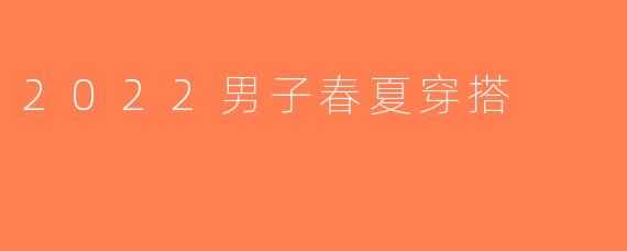 2022男子春夏穿搭
