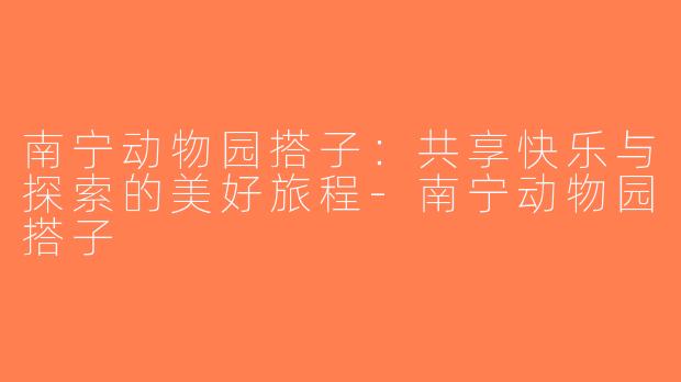 南宁动物园搭子：共享快乐与探索的美好旅程-南宁动物园搭子