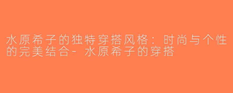 水原希子的独特穿搭风格：时尚与个性的完美结合-水原希子的穿搭