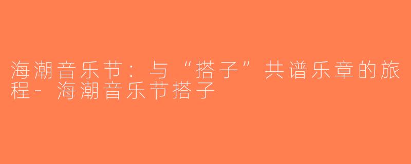海潮音乐节：与“搭子”共谱乐章的旅程-海潮音乐节搭子