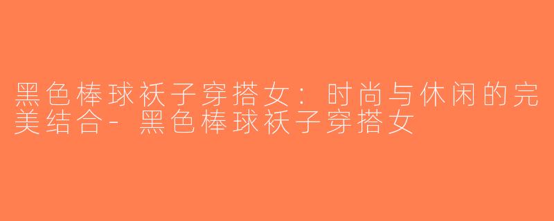 黑色棒球袄子穿搭女：时尚与休闲的完美结合-黑色棒球袄子穿搭女