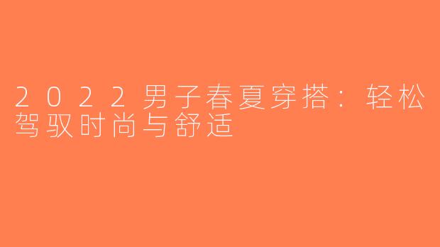 2022男子春夏穿搭：轻松驾驭时尚与舒适
