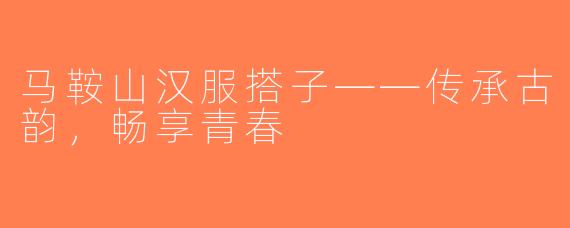 马鞍山汉服搭子——传承古韵，畅享青春