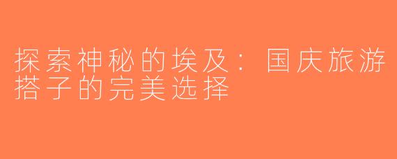 探索神秘的埃及：国庆旅游搭子的完美选择