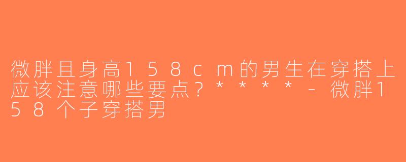 微胖且身高158cm的男生在穿搭上应该注意哪些要点？****-微胖158个子穿搭男