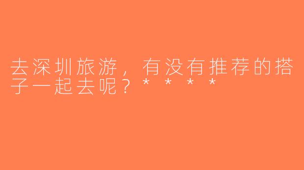 去深圳旅游，有没有推荐的搭子一起去呢？****