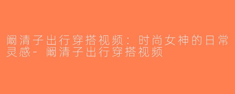 阚清子出行穿搭视频：时尚女神的日常灵感-阚清子出行穿搭视频