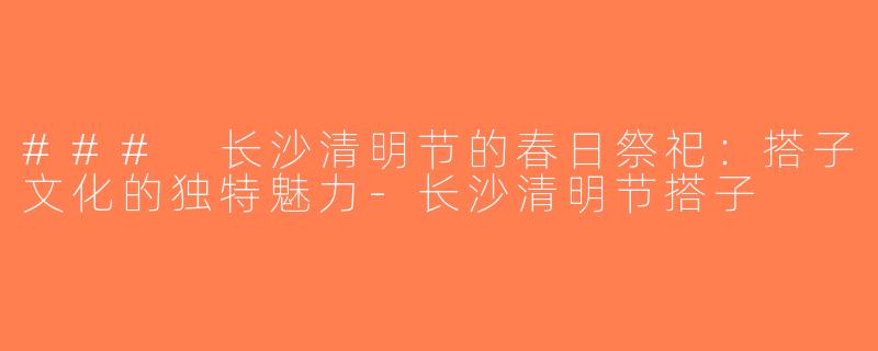 ### 长沙清明节的春日祭祀：搭子文化的独特魅力-长沙清明节搭子