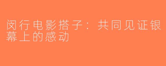 闵行电影搭子：共同见证银幕上的感动