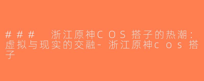 ### 浙江原神COS搭子的热潮：虚拟与现实的交融-浙江原神cos搭子