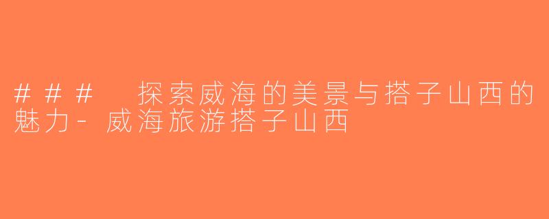 ### 探索威海的美景与搭子山西的魅力-威海旅游搭子山西