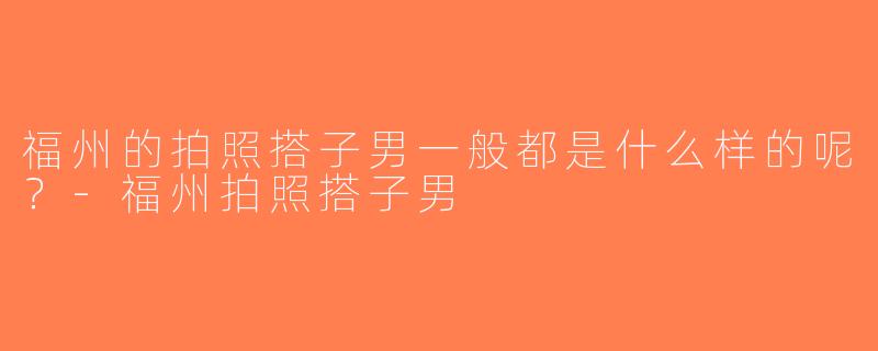 福州的拍照搭子男一般都是什么样的呢？-福州拍照搭子男