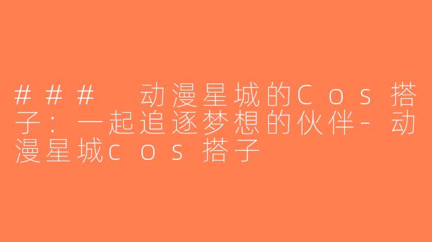 ### 动漫星城的Cos搭子：一起追逐梦想的伙伴-动漫星城cos搭子