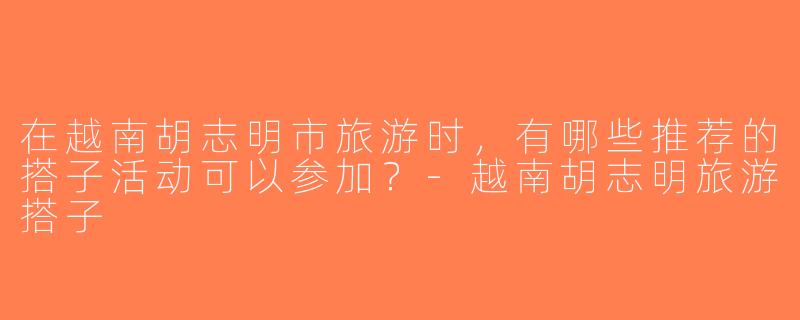在越南胡志明市旅游时，有哪些推荐的搭子活动可以参加？-越南胡志明旅游搭子